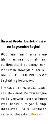 Metin Kutusu: �hracat Kredisi Destek Program� Ba�vurular� Ba�lad�KOBݒlerin hem finansal s�k�nt�lar�n� en aza indirmek hem de ihracattaki daralmay� sonland�rmak amac�yla ��HRACAT KRED�S� DESTEK PROGRAMI� ba�lat�lm�� bulunuyor. �hracat�� KOBݒlerimize verilecek olan Kredi Deste�i Program� ile olu�turulmas� planlanan kredi hacmi 1 Milyar $ olup, ihracat�� KOBݒlerimize cansuyu olacakt�r... Devam�
