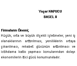 Metin Kutusu: Ya�ar KAPUCU
BASEL II Firmalar�n �nemi;K���k, orta ve b�y�k �l�ekli i�letmeler, yeni i� olanaklar�n�n artt�r�lmas�, yeniliklerin ortaya ��kar�lmas�, rekabet g�c�n�n artt�r�lmas� ve istihdama katk� yapmas� konular�ndan dolay� ekonomilerin itici g�c� konumundad�r. 