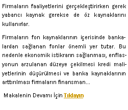Metin Kutusu: Firmalar�n faaliyetlerini ger�ekle�tirirken gerek yabanc� kaynak gerekse de �z kaynaklar�n� kullan�rlar.Firmalar�n fon kaynaklar�n�n i�erisinde bankalardan sa�lanan fonlar �nemli yer tutar. Bu nedenle ekonomik istikrar�n sa�lanmas�, enflasyonun arzulanan d�zeye �ekilmesi kredi maliyetlerinin d���r�lmesi ve banka kaynaklar�n�n artt�r�lmas� firmalar�n finansman� Makalenin Devam� ��in T�klay�n